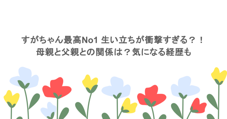 すがちゃん最高No1 生い立ちが衝撃すぎる？！母親と父親との関係は？気になる経歴も