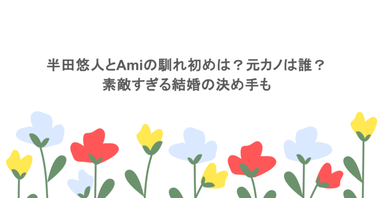 半田悠人とAmiの馴れ初めは？元カノは誰？素敵すぎる結婚の決め手も